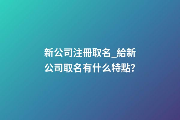新公司注冊取名_給新公司取名有什么特點？