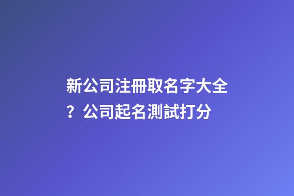 新公司注冊取名字大全？公司起名測試打分