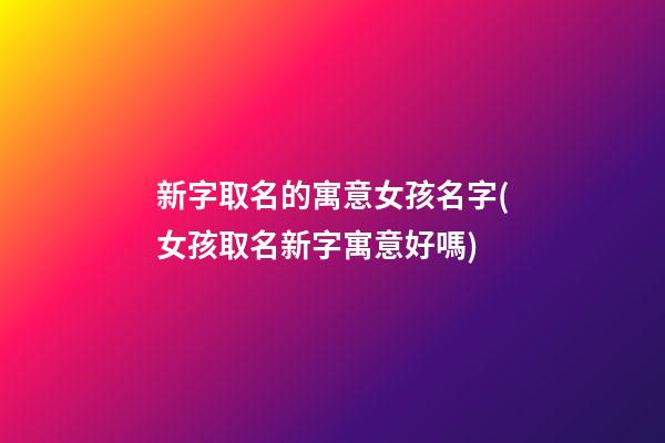 新字取名的寓意女孩名字(女孩取名新字寓意好嗎)
