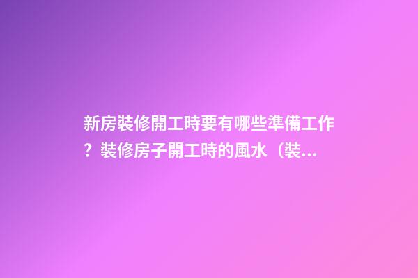 新房裝修開工時要有哪些準備工作？裝修房子開工時的風水（裝修新房開工需要提前準備什么東西風水）