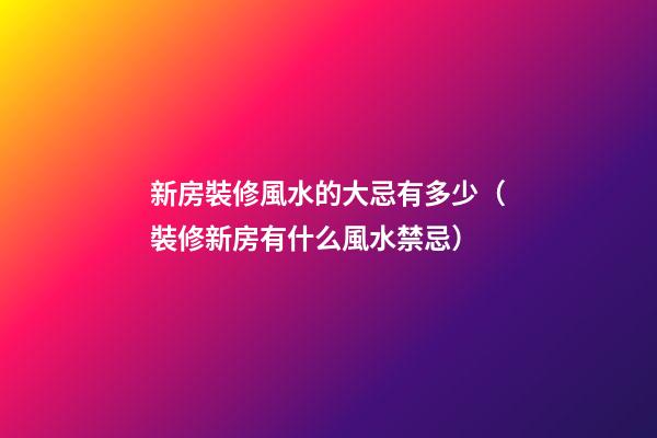新房裝修風水的大忌有多少（裝修新房有什么風水禁忌）