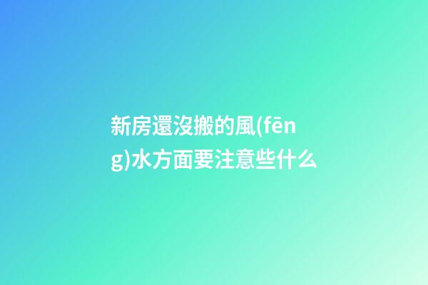 新房還沒搬的風(fēng)水方面要注意些什么