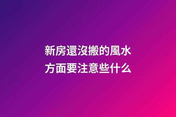 新房還沒搬的風水方面要注意些什么