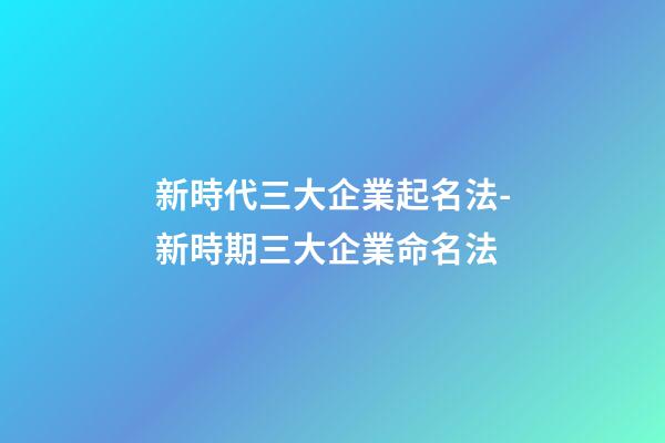 新時代三大企業起名法-新時期三大企業命名法-第1張-公司起名-玄機派