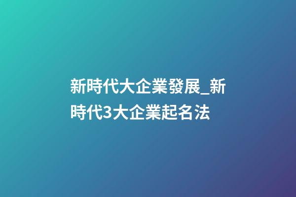 新時代大企業發展_新時代3大企業起名法-第1張-公司起名-玄機派
