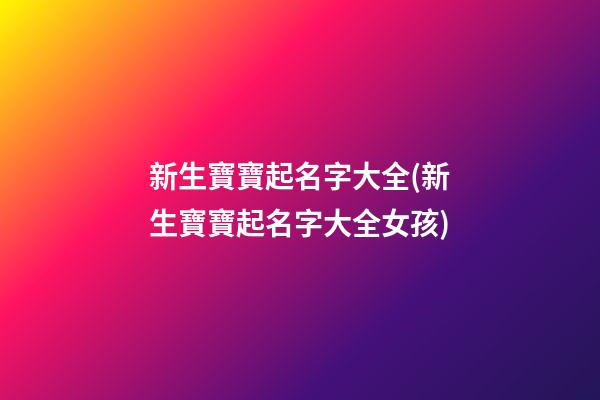 新生寶寶起名字大全(新生寶寶起名字大全女孩)