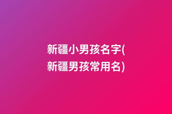 新疆小男孩名字(新疆男孩常用名)