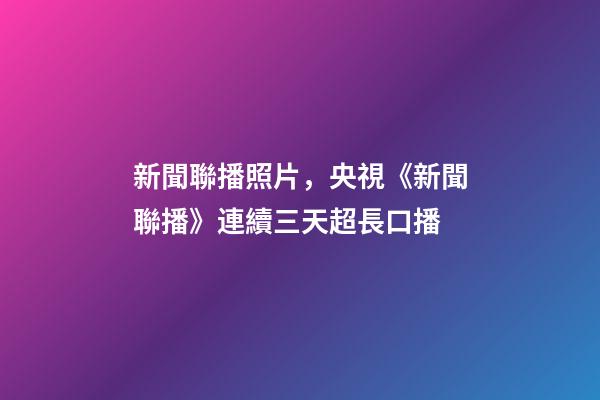 新聞聯播照片，央視《新聞聯播》連續三天超長口播-第1張-觀點-玄機派