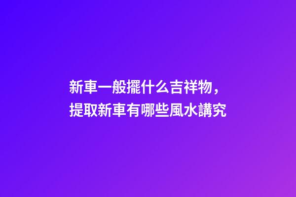 新車一般擺什么吉祥物，提取新車有哪些風水講究