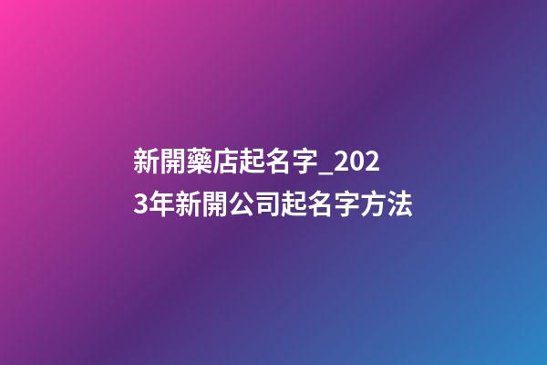 新開藥店起名字_2023年新開公司起名字方法-第1張-公司起名-玄機派