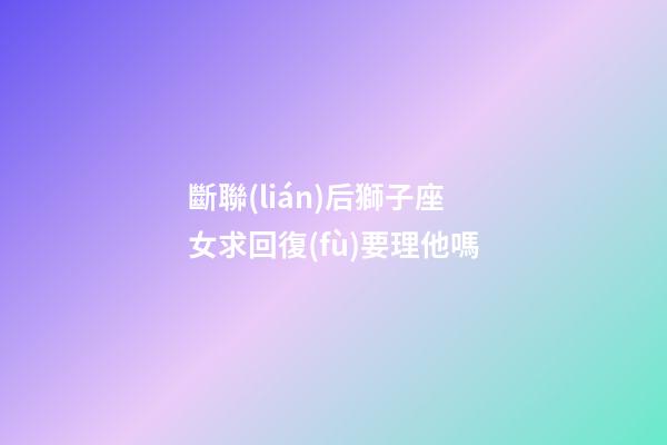 斷聯(lián)后獅子座女求回復(fù)要理他嗎-第1張-星座運勢-玄機派