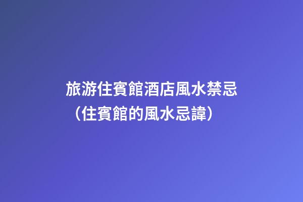 旅游住賓館酒店風水禁忌（住賓館的風水忌諱）