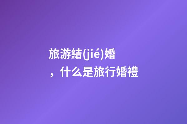 旅游結(jié)婚，什么是旅行婚禮-第1張-觀點(diǎn)-玄機(jī)派