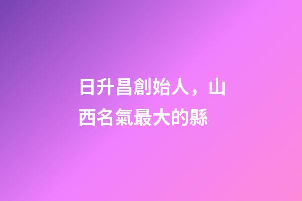 日升昌創始人，山西名氣最大的縣-第1張-觀點-玄機派