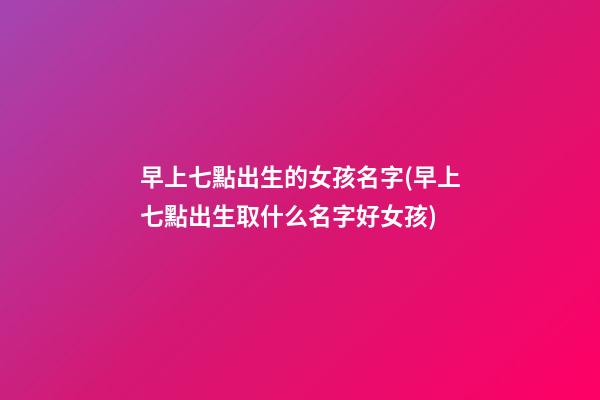 早上七點出生的女孩名字(早上七點出生取什么名字好女孩)