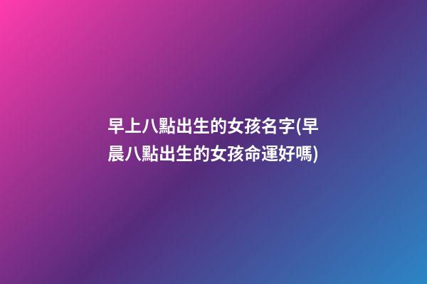 早上八點出生的女孩名字(早晨八點出生的女孩命運好嗎)