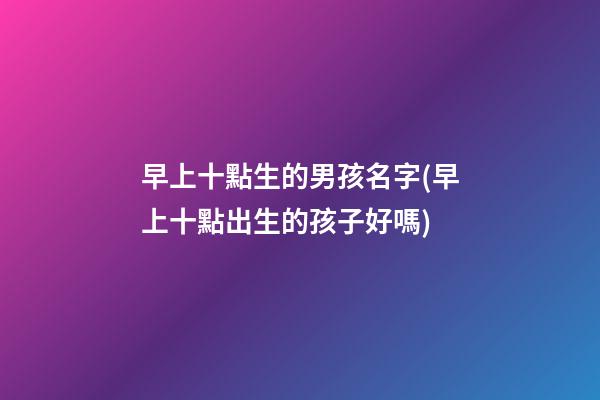 早上十點生的男孩名字(早上十點出生的孩子好嗎)
