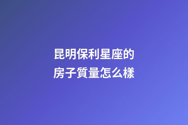昆明保利星座的房子質量怎么樣