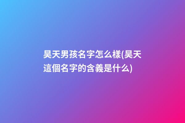 昊天男孩名字怎么樣(昊天這個名字的含義是什么)