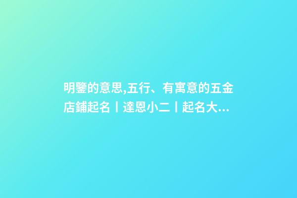 明鑒的意思,五行、有寓意的五金店鋪起名丨達恩小二丨起名大全-第1張-觀點-玄機派