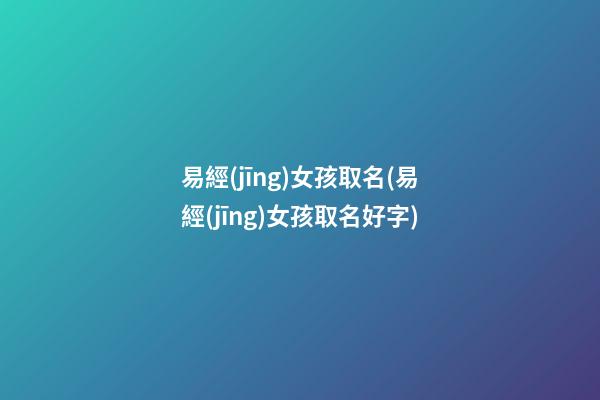 易經(jīng)女孩取名(易經(jīng)女孩取名好字)