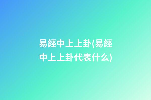 易經中上上卦(易經中上上卦代表什么)