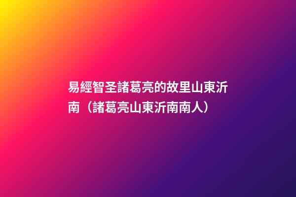 易經智圣諸葛亮的故里山東沂南（諸葛亮山東沂南南人）