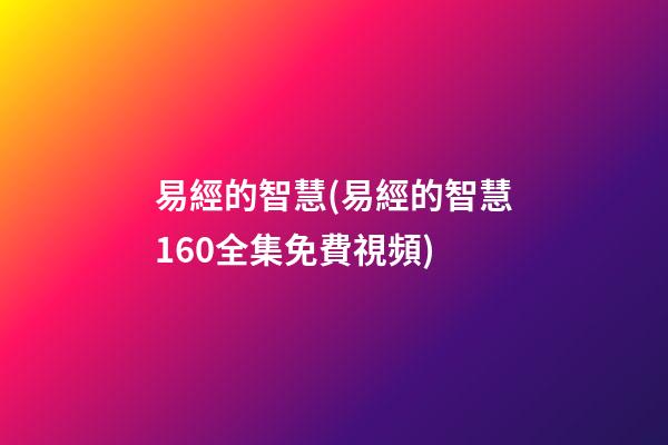 易經的智慧(易經的智慧160全集免費視頻)