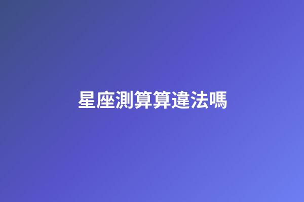 星座測算算違法嗎-第1張-星座運勢-玄機派