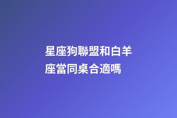星座狗聯盟和白羊座當同桌合適嗎-第1張-星座運勢-玄機派