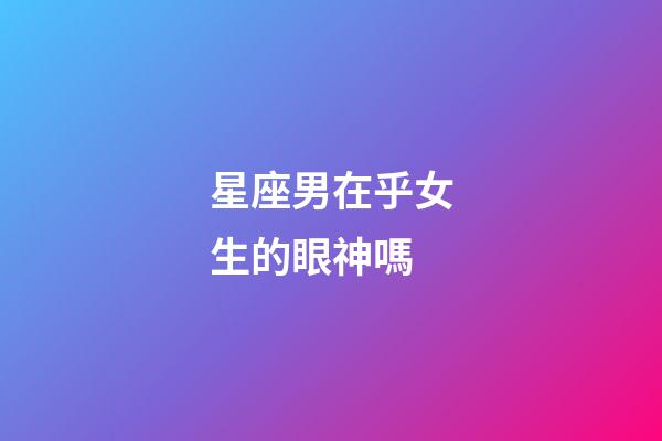 星座男在乎女生的眼神嗎-第1張-星座運勢-玄機派