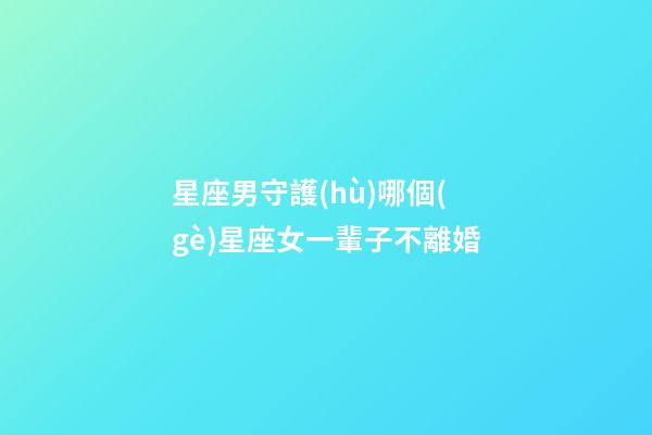 星座男守護(hù)哪個(gè)星座女一輩子不離婚-第1張-星座運(yùn)勢-玄機(jī)派