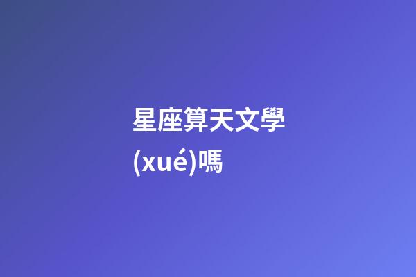 星座算天文學(xué)嗎-第1張-星座運(yùn)勢(shì)-玄機(jī)派