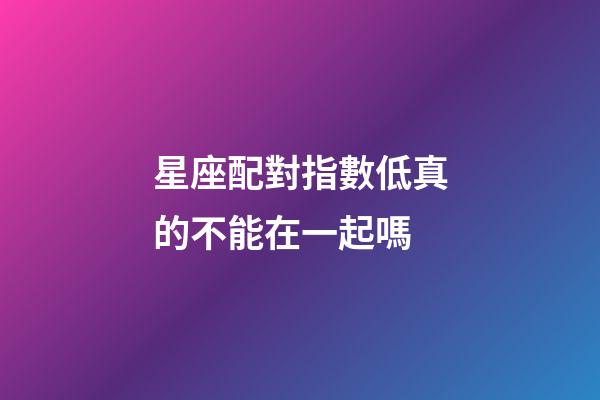 星座配對指數低真的不能在一起嗎-第1張-星座運勢-玄機派