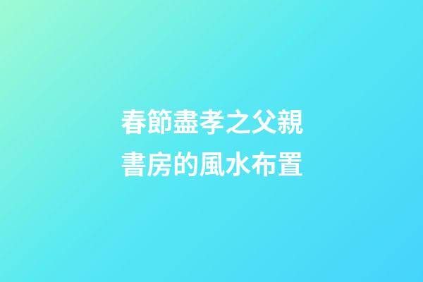 春節盡孝之父親書房的風水布置