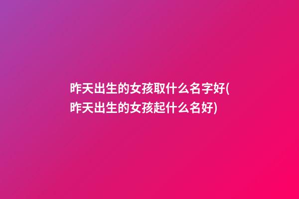 昨天出生的女孩取什么名字好(昨天出生的女孩起什么名好)