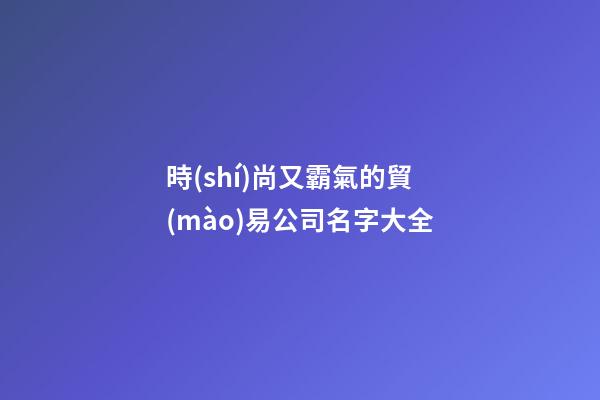時(shí)尚又霸氣的貿(mào)易公司名字大全-第1張-公司起名-玄機(jī)派
