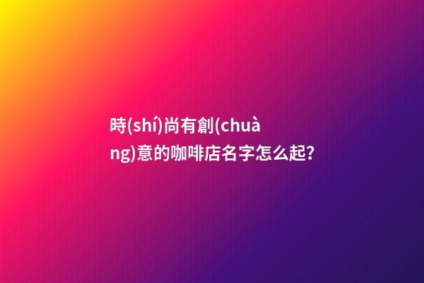 時(shí)尚有創(chuàng)意的咖啡店名字怎么起？-第1張-店鋪起名-玄機(jī)派