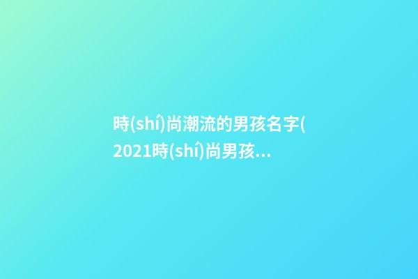時(shí)尚潮流的男孩名字(2021時(shí)尚男孩名字)