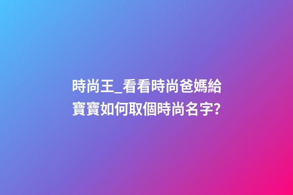 時尚王_看看時尚爸媽給寶寶如何取個時尚名字？-第1張-公司起名-玄機派