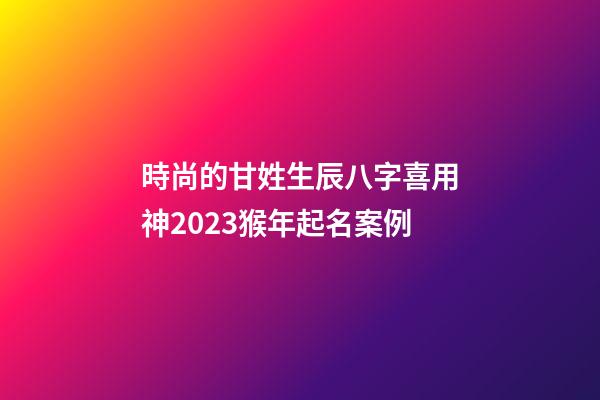 時尚的甘姓生辰八字喜用神2023猴年起名案例