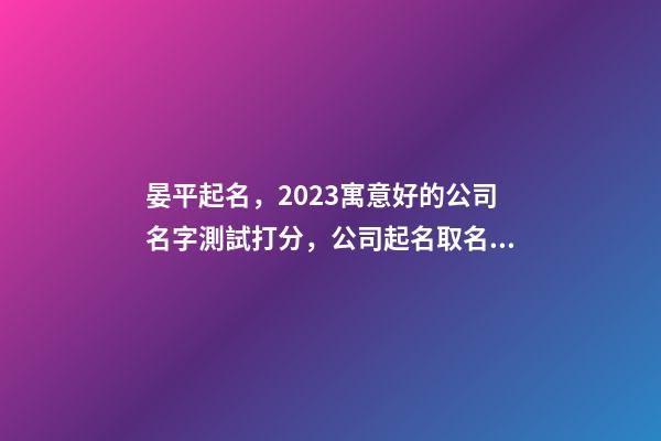 晏平起名，2023寓意好的公司名字測試打分，公司起名取名大全
