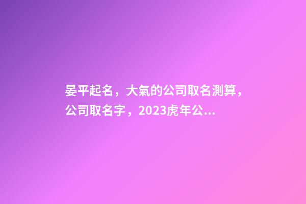 晏平起名，大氣的公司取名測算，公司取名字，2023虎年公司起名取名大全-第1張-公司起名-玄機派
