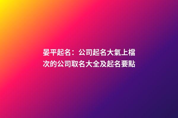 晏平起名：公司起名大氣上檔次的公司取名大全及起名要點-第1張-公司起名-玄機派