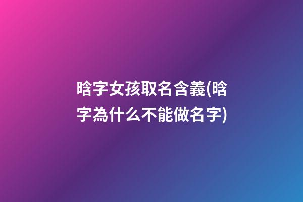 晗字女孩取名含義(晗字為什么不能做名字)