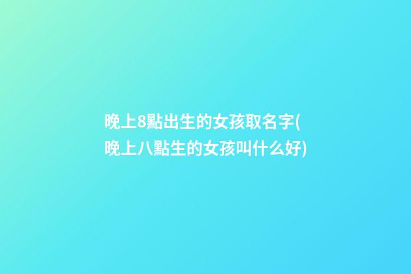 晚上8點出生的女孩取名字(晚上八點生的女孩叫什么好)