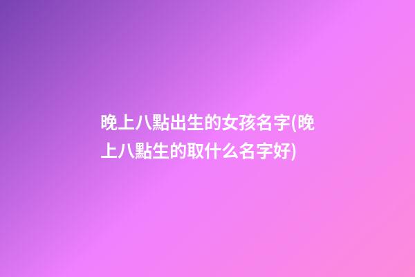 晚上八點出生的女孩名字(晚上八點生的取什么名字好)