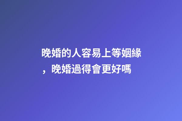 晚婚的人容易上等姻緣，晚婚過得會更好嗎