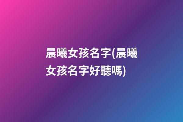 晨曦女孩名字(晨曦女孩名字好聽嗎)
