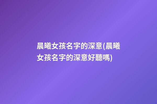晨曦女孩名字的深意(晨曦女孩名字的深意好聽嗎)